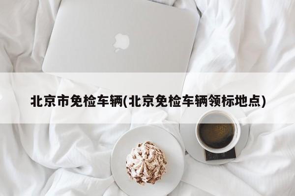 北京市免检车辆(北京免检车辆领标地点)