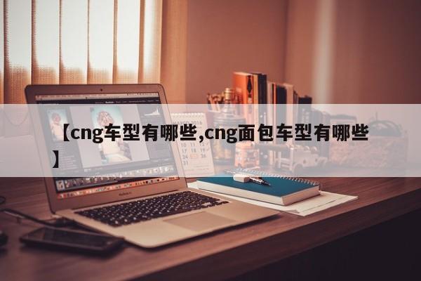 【cng车型有哪些,cng面包车型有哪些】