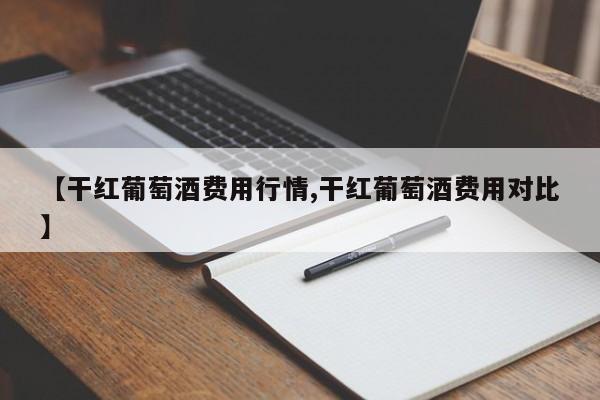 【干红葡萄酒费用行情,干红葡萄酒费用对比】