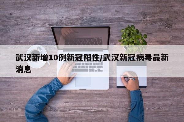 武汉新增10例新冠阳性/武汉新冠病毒最新消息