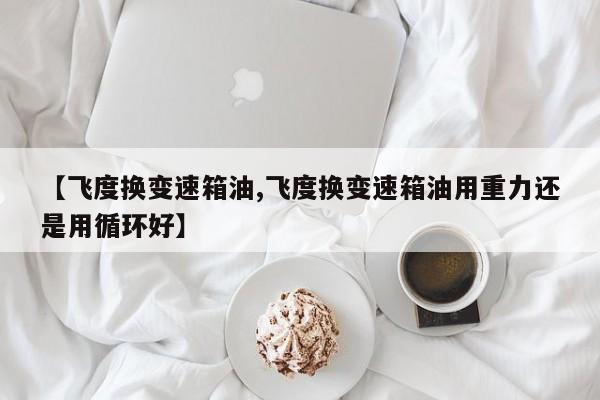 【飞度换变速箱油,飞度换变速箱油用重力还是用循环好】