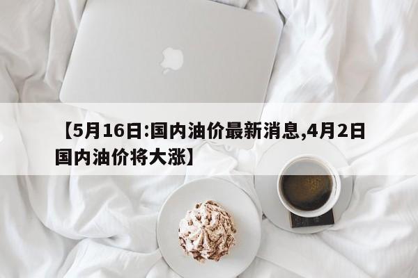 【5月16日:国内油价最新消息,4月2日国内油价将大涨】