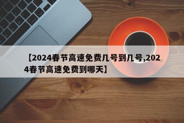 【2024春节高速免费几号到几号,2024春节高速免费到哪天】