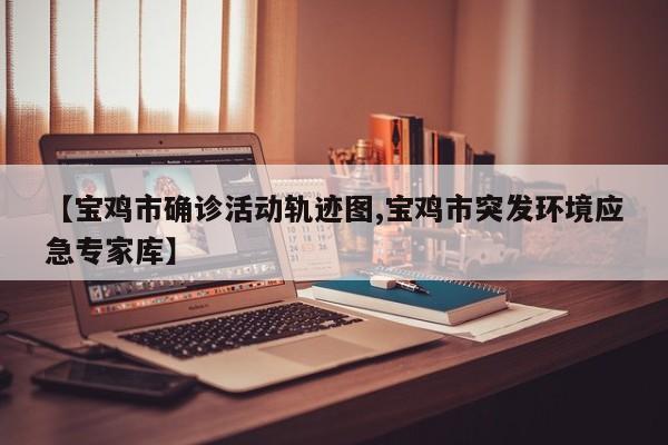 【宝鸡市确诊活动轨迹图,宝鸡市突发环境应急专家库】