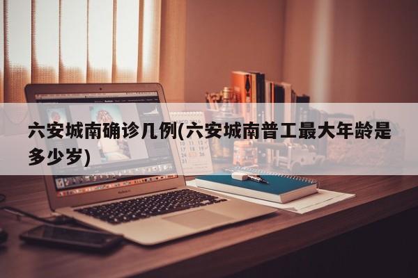 六安城南确诊几例(六安城南普工最大年龄是多少岁)