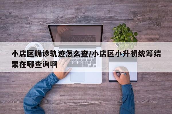 小店区确诊轨迹怎么查/小店区小升初统筹结果在哪查询啊