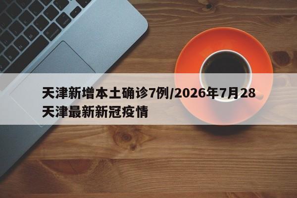 天津新增本土确诊7例/2026年7月28天津最新新冠疫情