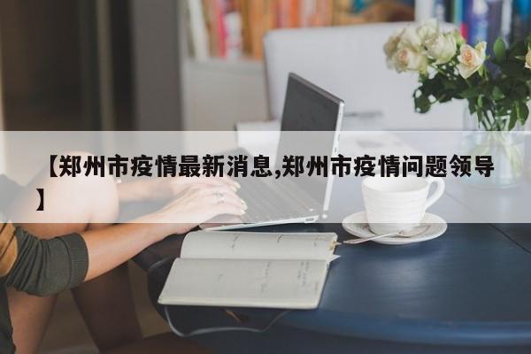 【郑州市疫情最新消息,郑州市疫情问题领导】
