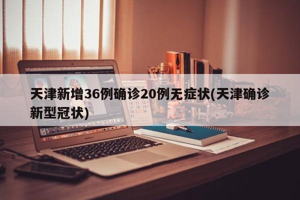 天津新增36例确诊20例无症状(天津确诊新型冠状)
