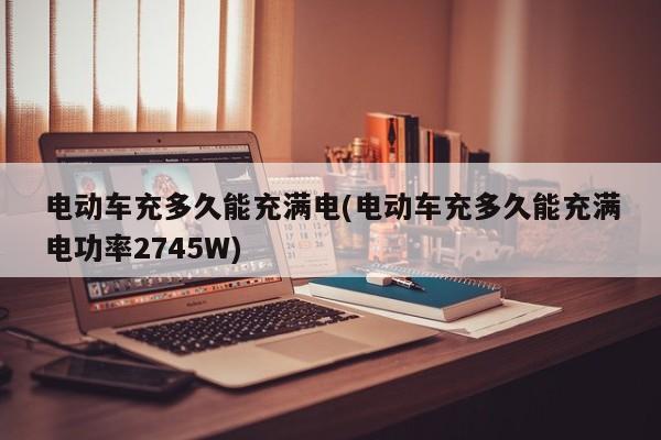 电动车充多久能充满电(电动车充多久能充满电功率2745W)