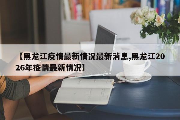 【黑龙江疫情最新情况最新消息,黑龙江2026年疫情最新情况】