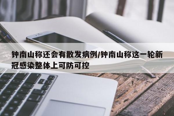 钟南山称还会有散发病例/钟南山称这一轮新冠感染整体上可防可控