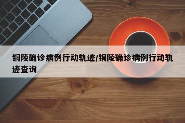 铜陵确诊病例行动轨迹/铜陵确诊病例行动轨迹查询