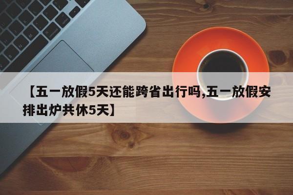 【五一放假5天还能跨省出行吗,五一放假安排出炉共休5天】