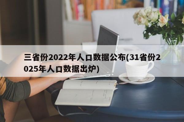 三省份2022年人口数据公布(31省份2025年人口数据出炉)