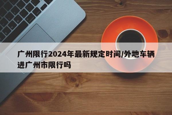 广州限行2024年最新规定时间/外地车辆进广州市限行吗