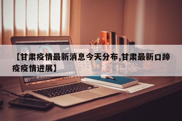 【甘肃疫情最新消息今天分布,甘肃最新口蹄疫疫情进展】