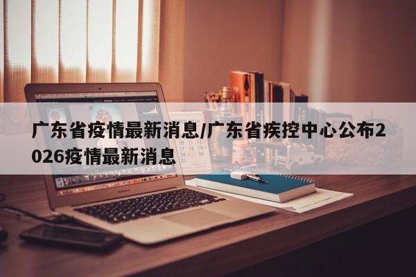 广东省疫情最新消息/广东省疾控中心公布2026疫情最新消息