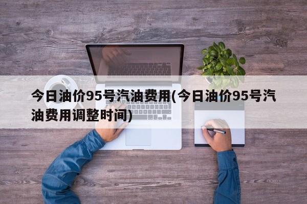 今日油价95号汽油费用(今日油价95号汽油费用调整时间)