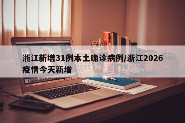 浙江新增31例本土确诊病例/浙江2026疫情今天新增