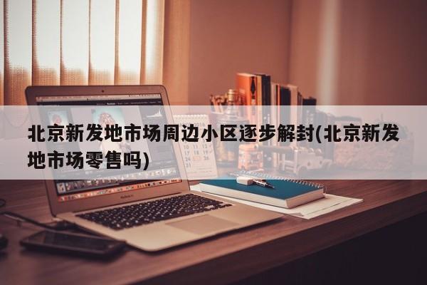 北京新发地市场周边小区逐步解封(北京新发地市场零售吗)