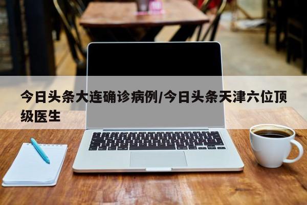 今日头条大连确诊病例/今日头条天津六位顶级医生
