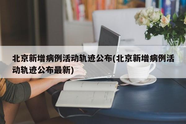 北京新增病例活动轨迹公布(北京新增病例活动轨迹公布最新)