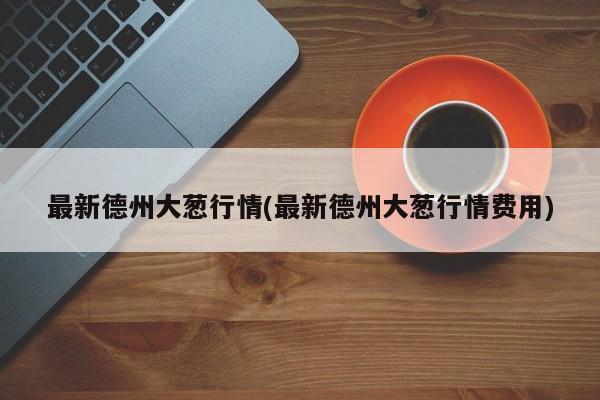 最新德州大葱行情(最新德州大葱行情费用)
