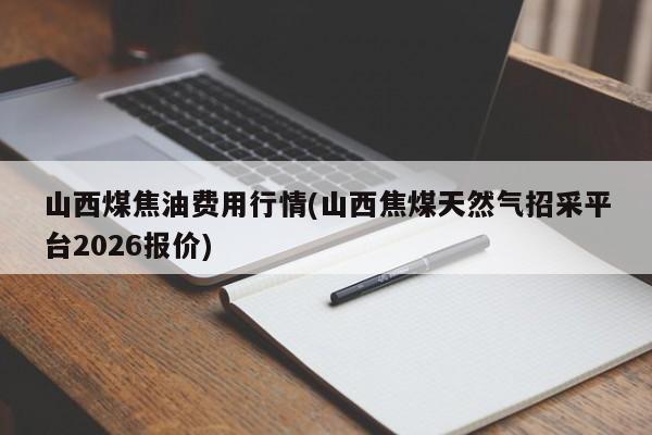 山西煤焦油费用行情(山西焦煤天然气招采平台2026报价)