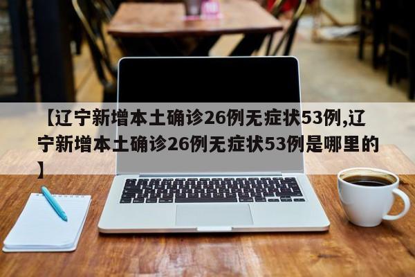 【辽宁新增本土确诊26例无症状53例,辽宁新增本土确诊26例无症状53例是哪里的】