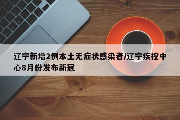 辽宁新增2例本土无症状感染者/辽宁疾控中心8月份发布新冠