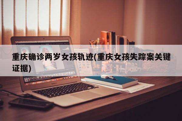 重庆确诊两岁女孩轨迹(重庆女孩失踪案关键证据)