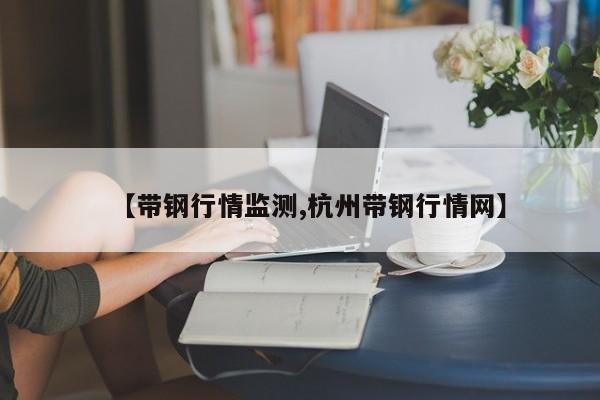 【带钢行情监测,杭州带钢行情网】