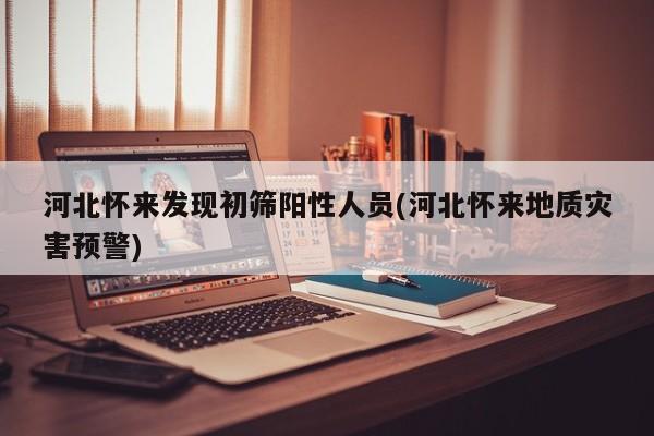 河北怀来发现初筛阳性人员(河北怀来地质灾害预警)