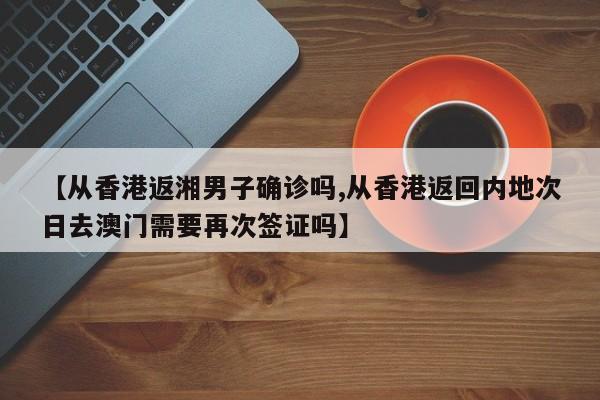 【从香港返湘男子确诊吗,从香港返回内地次日去澳门需要再次签证吗】