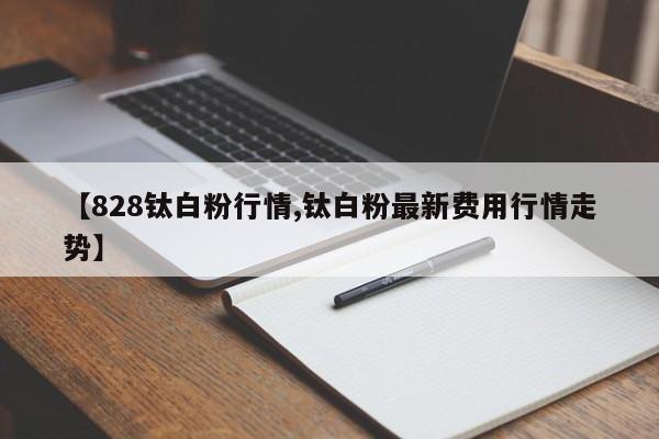 【828钛白粉行情,钛白粉最新费用行情走势】