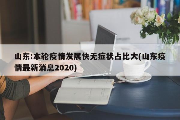 山东:本轮疫情发展快无症状占比大(山东疫情最新消息2020)