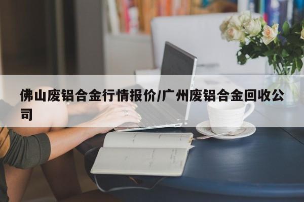 佛山废铝合金行情报价/广州废铝合金回收公司