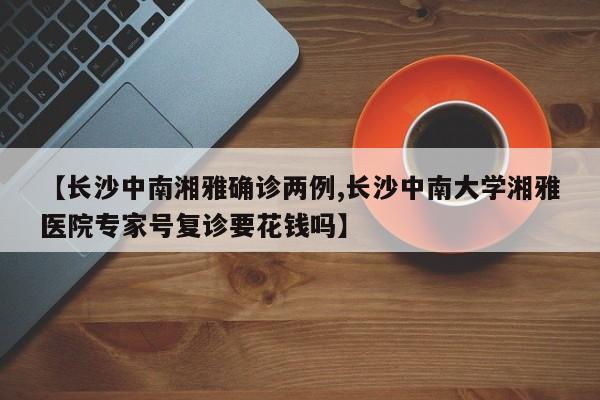 【长沙中南湘雅确诊两例,长沙中南大学湘雅医院专家号复诊要花钱吗】
