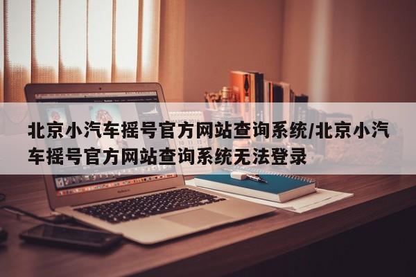 北京小汽车摇号官方网站查询系统/北京小汽车摇号官方网站查询系统无法登录