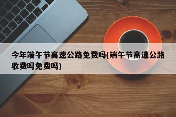 今年端午节高速公路免费吗(端午节高速公路收费吗免费吗)