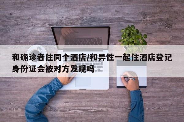 和确诊者住同个酒店/和异性一起住酒店登记身份证会被对方发现吗