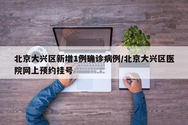 北京大兴区新增1例确诊病例/北京大兴区医院网上预约挂号