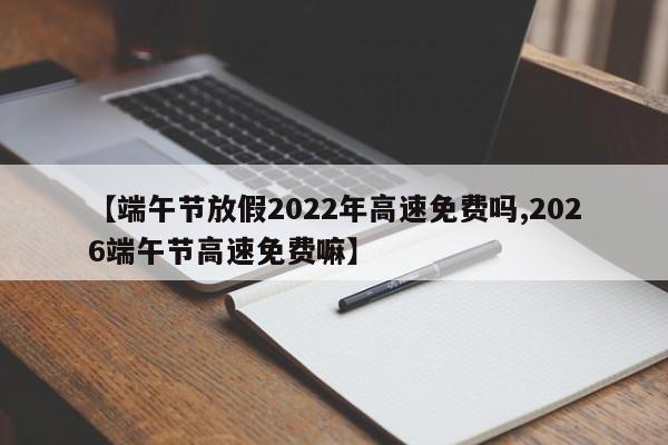 【端午节放假2022年高速免费吗,2026端午节高速免费嘛】