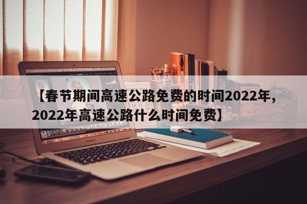 【春节期间高速公路免费的时间2022年,2022年高速公路什么时间免费】
