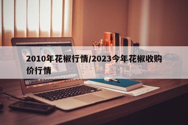 2010年花椒行情/2023今年花椒收购价行情