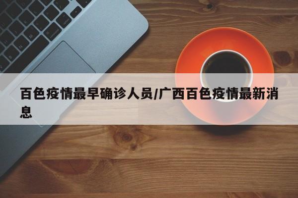 百色疫情最早确诊人员/广西百色疫情最新消息