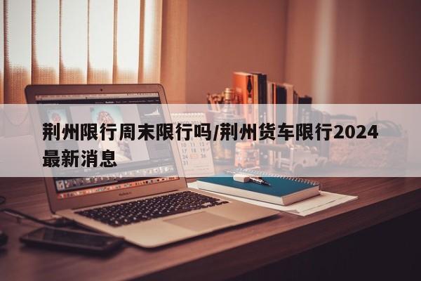 荆州限行周末限行吗/荆州货车限行2024最新消息