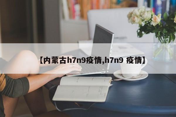 【内蒙古h7n9疫情,h7n9 疫情】