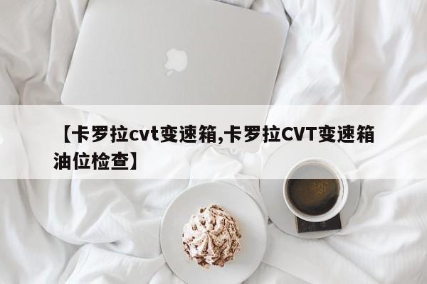 【卡罗拉cvt变速箱,卡罗拉CVT变速箱油位检查】